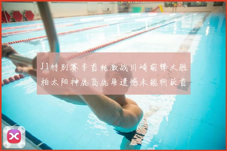 J1特别赛季首轮激战川崎前锋大胜柏太阳神鹿岛鹿角遗憾未能斩获首胜
