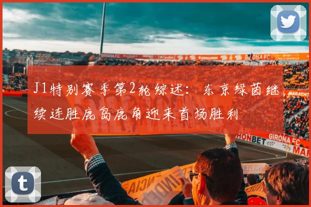 J1特别赛季第2轮综述:东京绿茵继续连胜鹿岛鹿角迎来首场胜利
