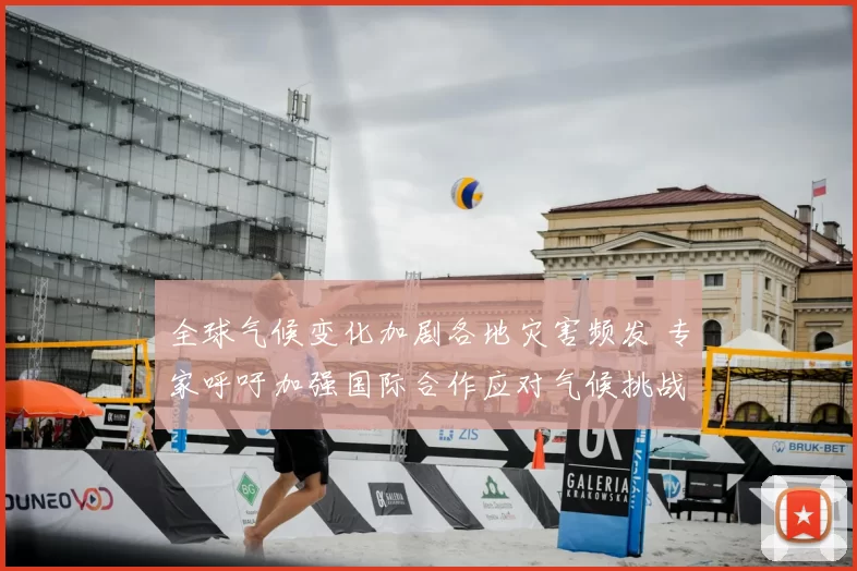 全球气候变化加剧各地灾害频发 专家呼吁加强国际合作应对气候挑战