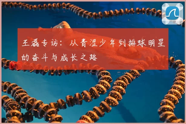 王磊专访:从青涩少年到排球明星的奋斗与成长之路