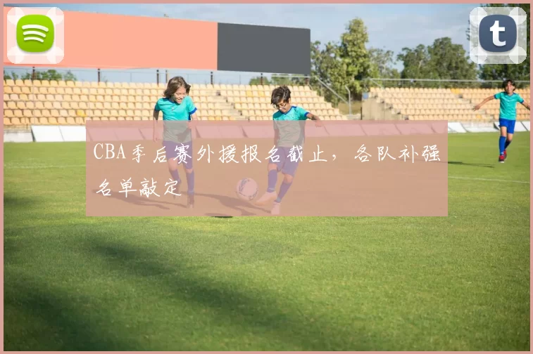 CBA季后赛外援报名截止，各队补强名单敲定