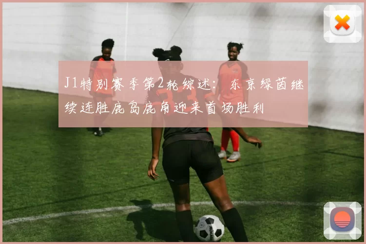 J1特别赛季第2轮综述:东京绿茵继续连胜鹿岛鹿角迎来首场胜利