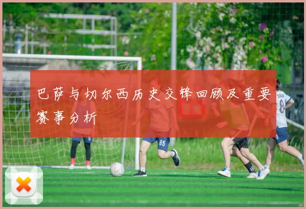 巴萨与切尔西历史交锋回顾及重要赛事分析