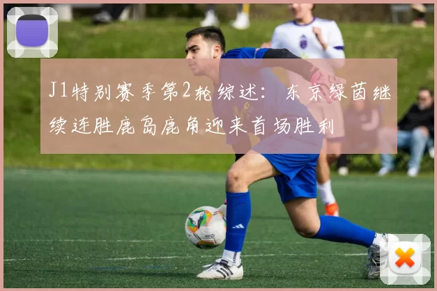 J1特别赛季第2轮综述:东京绿茵继续连胜鹿岛鹿角迎来首场胜利