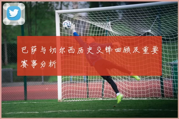 巴萨与切尔西历史交锋回顾及重要赛事分析