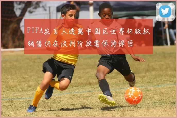 FIFA发言人透露中国区世界杯版权销售仍在谈判阶段需保持保密