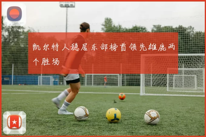 凯尔特人稳居东部榜首领先雄鹿两个胜场