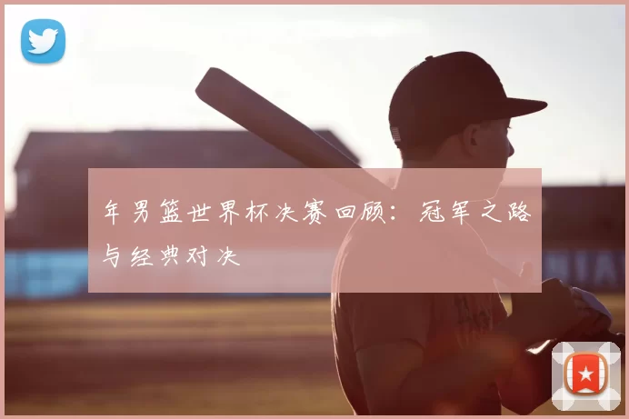 年男篮世界杯决赛回顾：冠军之路与经典对决