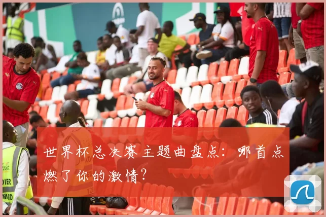 世界杯总决赛主题曲盘点：哪首点燃了你的激情？