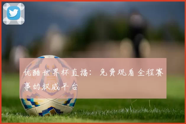 优酷世界杯直播：免费观看全程赛事的权威平台