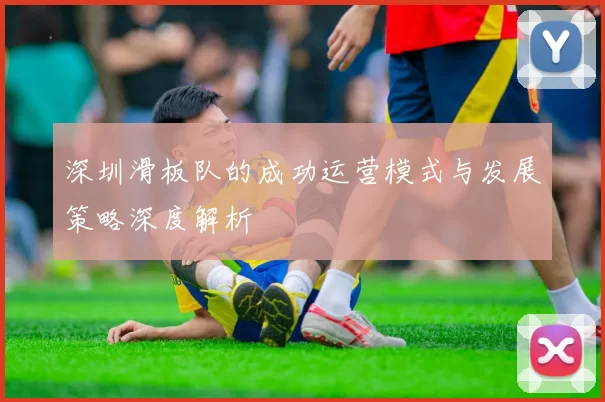 深圳滑板队的成功运营模式与发展策略深度解析