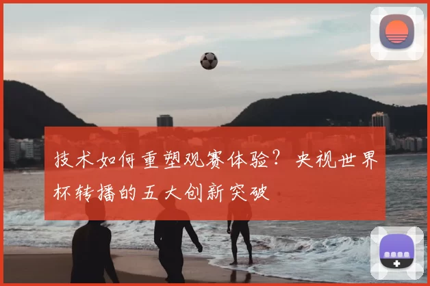 技术如何重塑观赛体验？央视世界杯转播的五大创新突破
