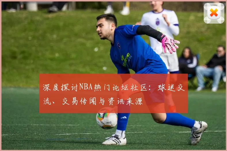 深度探讨NBA热门论坛社区：球迷交流、交易传闻与资讯来源