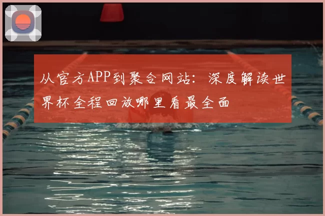 从官方APP到聚合网站:深度解读世界杯全程回放哪里看最全面