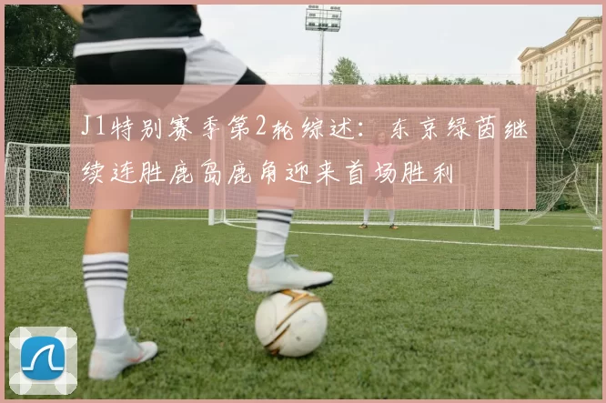 J1特别赛季第2轮综述:东京绿茵继续连胜鹿岛鹿角迎来首场胜利