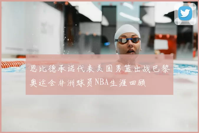 恩比德承诺代表美国男篮出战巴黎奥运会非洲球员NBA生涯回顾