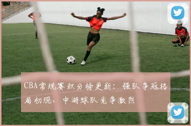 CBA常规赛积分榜更新：强队争冠格局初现，中游球队竞争激烈