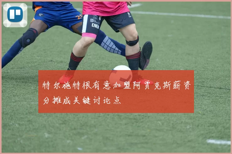 特尔施特根有意加盟阿贾克斯薪资分摊成关键讨论点