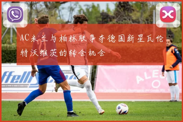 AC米兰与柏林联争夺德国新星瓦伦特沃维茨的转会机会