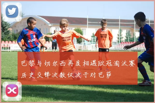 巴黎与切尔西再度相遇欧冠淘汰赛历史交锋次数仅次于对巴萨