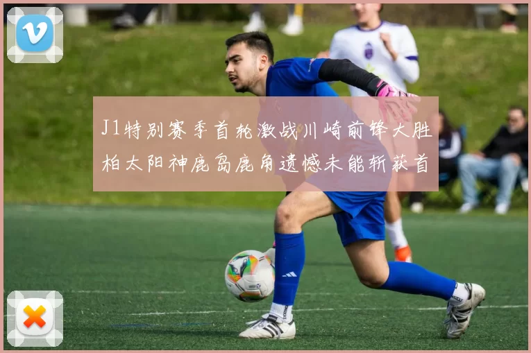 J1特别赛季首轮激战川崎前锋大胜柏太阳神鹿岛鹿角遗憾未能斩获首胜