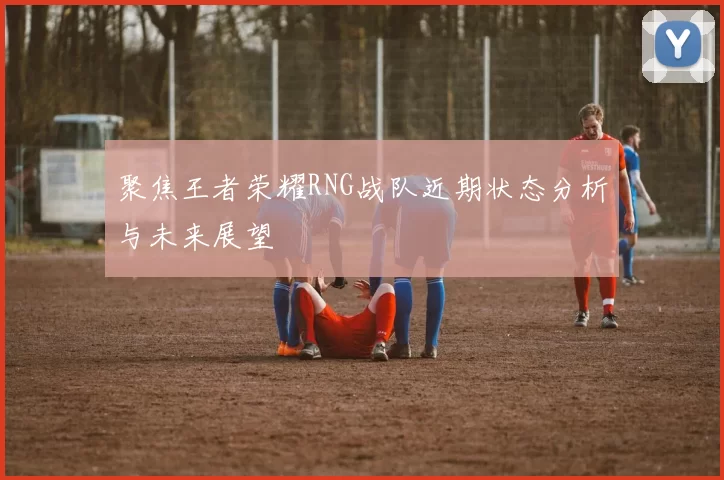 聚焦王者荣耀RNG战队近期状态分析与未来展望
