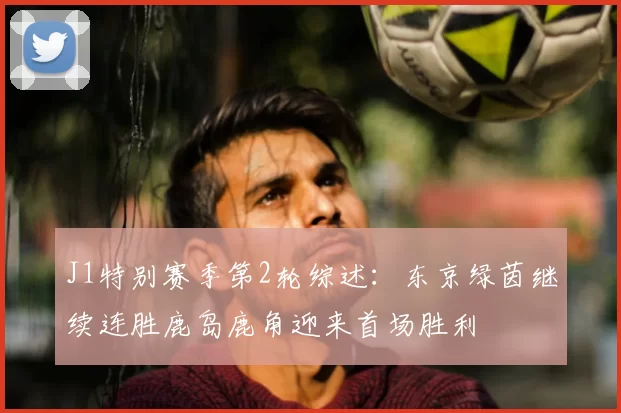 J1特别赛季第2轮综述：东京绿茵继续连胜鹿岛鹿角迎来首场胜利