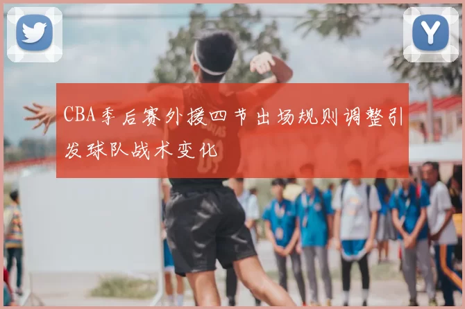 CBA季后赛外援四节出场规则调整引发球队战术变化