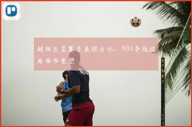 超级巨星赛季表现分化,NBA争冠格局面临重塑