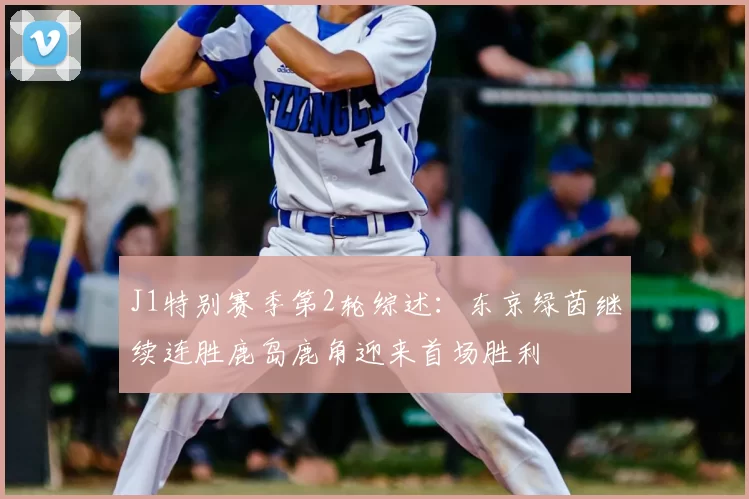 J1特别赛季第2轮综述：东京绿茵继续连胜鹿岛鹿角迎来首场胜利