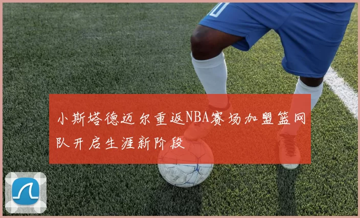 小斯塔德迈尔重返NBA赛场加盟篮网队开启生涯新阶段