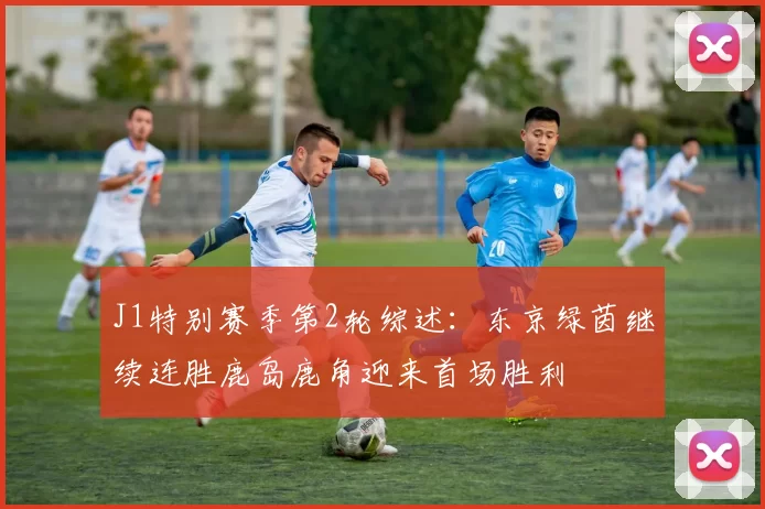 J1特别赛季第2轮综述:东京绿茵继续连胜鹿岛鹿角迎来首场胜利