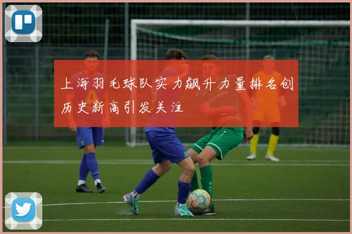 上海羽毛球队实力飙升力量排名创历史新高引发关注