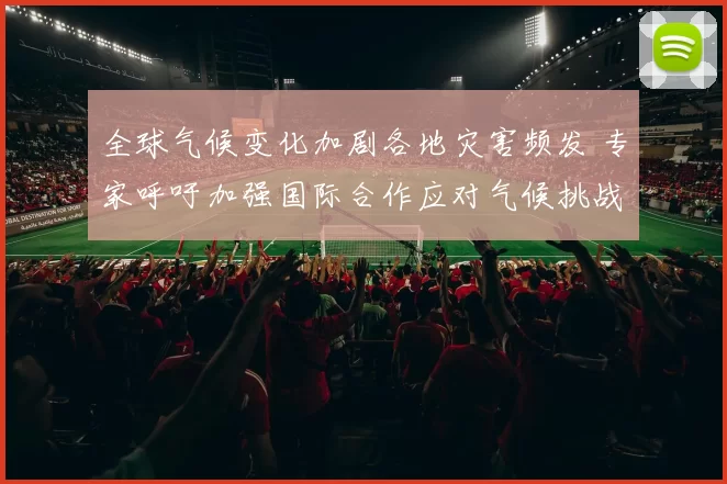 全球气候变化加剧各地灾害频发 专家呼吁加强国际合作应对气候挑战