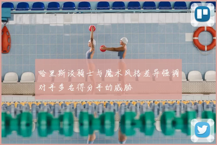 哈里斯谈骑士与魔术风格差异强调对手多名得分手的威胁