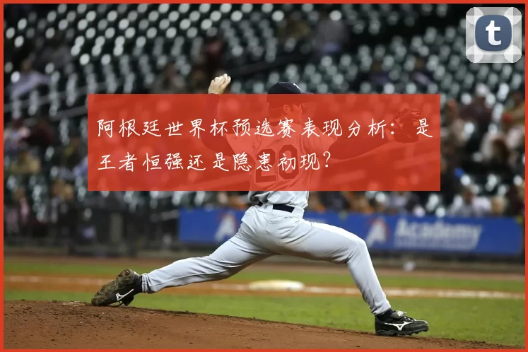阿根廷世界杯预选赛表现分析:是王者恒强还是隐患初现?