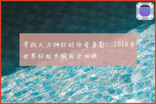 寻找大力神杯的传奇身影：2018年世界杯经典瞬间全回顾