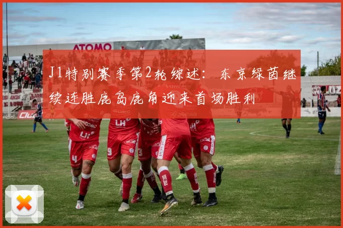 J1特别赛季第2轮综述:东京绿茵继续连胜鹿岛鹿角迎来首场胜利