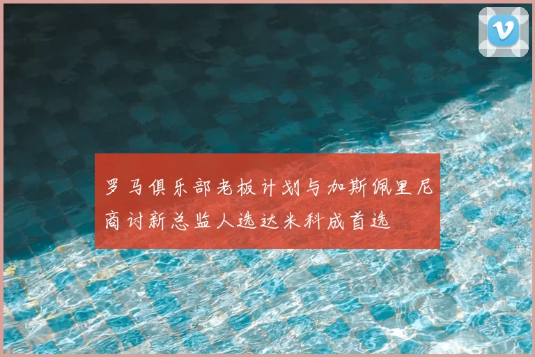 罗马俱乐部老板计划与加斯佩里尼商讨新总监人选达米科成首选