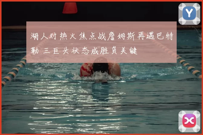 湖人对热火焦点战詹姆斯再遇巴特勒 三巨头状态成胜负关键