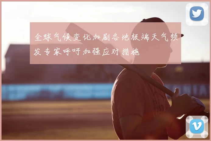 全球气候变化加剧各地极端天气频发专家呼吁加强应对措施