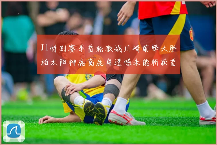 J1特别赛季首轮激战川崎前锋大胜柏太阳神鹿岛鹿角遗憾未能斩获首胜